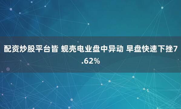 配资炒股平台皆 蚬壳电业盘中异动 早盘快速下挫7.62%
