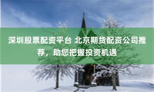 深圳股票配资平台 北京期货配资公司推荐，助您把握投资机遇